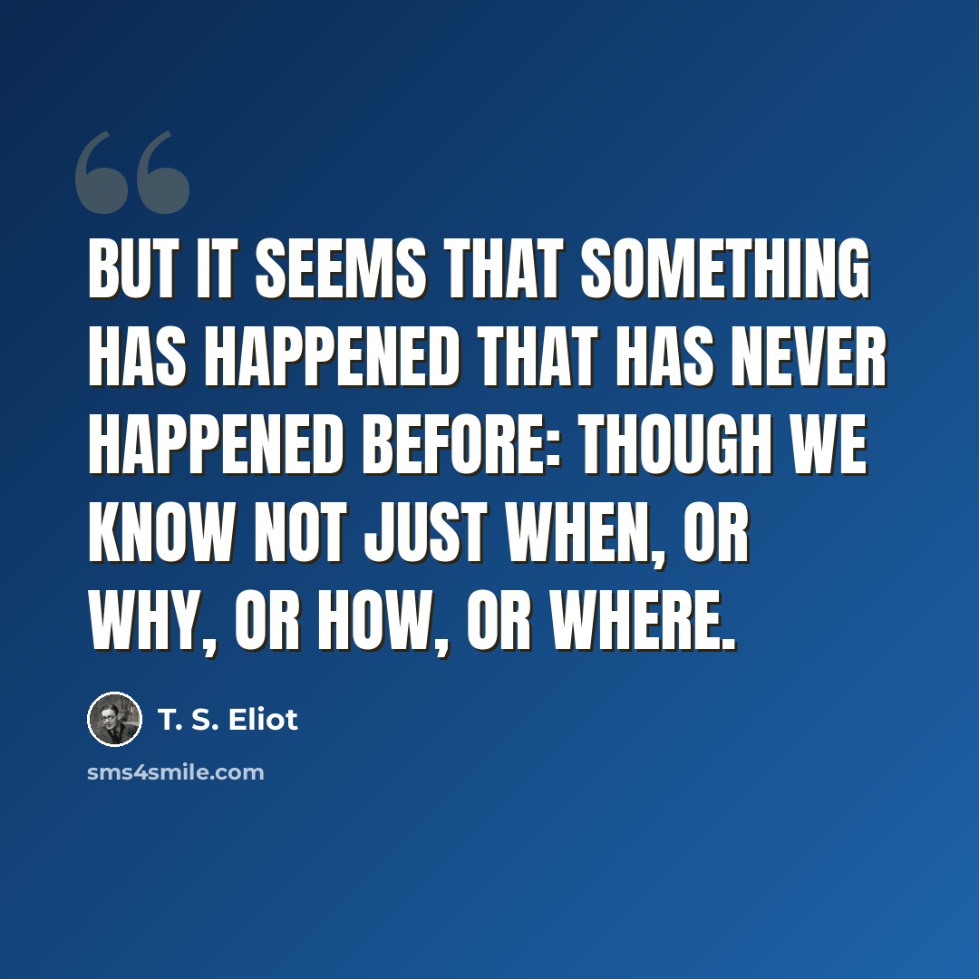 “But it seems that something has happened that has never happened before: though we know not just when, or why, or how, or where.” quote by T. S. Eliot