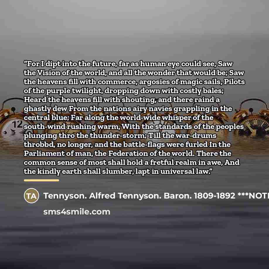 “For I dipt into the future, far as human eye could see, Saw the Vision of the world, and all the wonder that would be; Saw the heavens fill with commerce, argosies of magic sails, Pilots of the purple twilight, dropping down with costly bales; Heard the heavens fill with shouting, and there raind…” quote by Anonymous
