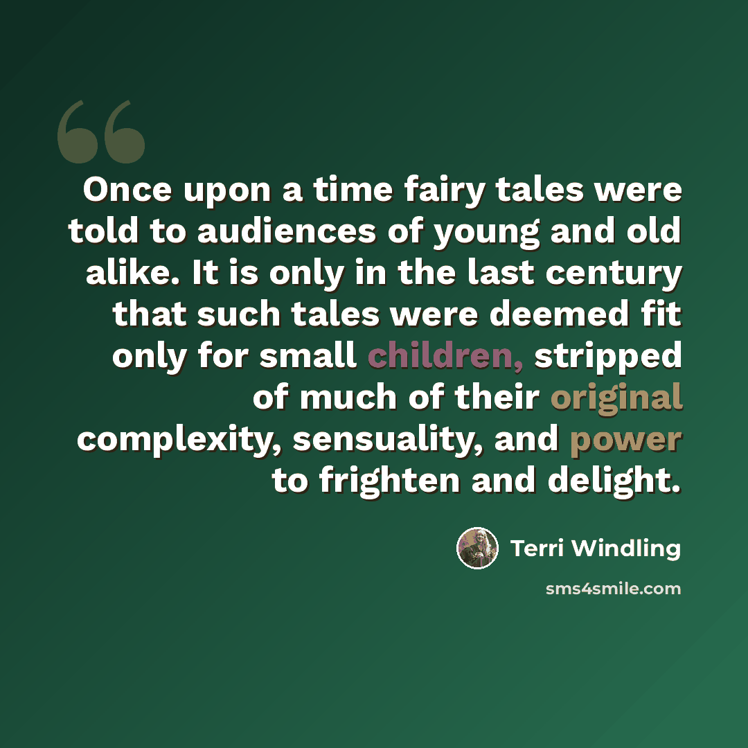 “Once upon a time fairy tales were told to audiences of young and old alike. It is only in the last century that such tales were deemed fit only for small children, stripped of much of their original complexity, sensuality, and power to frighten and delight.” quote by Terri Windling