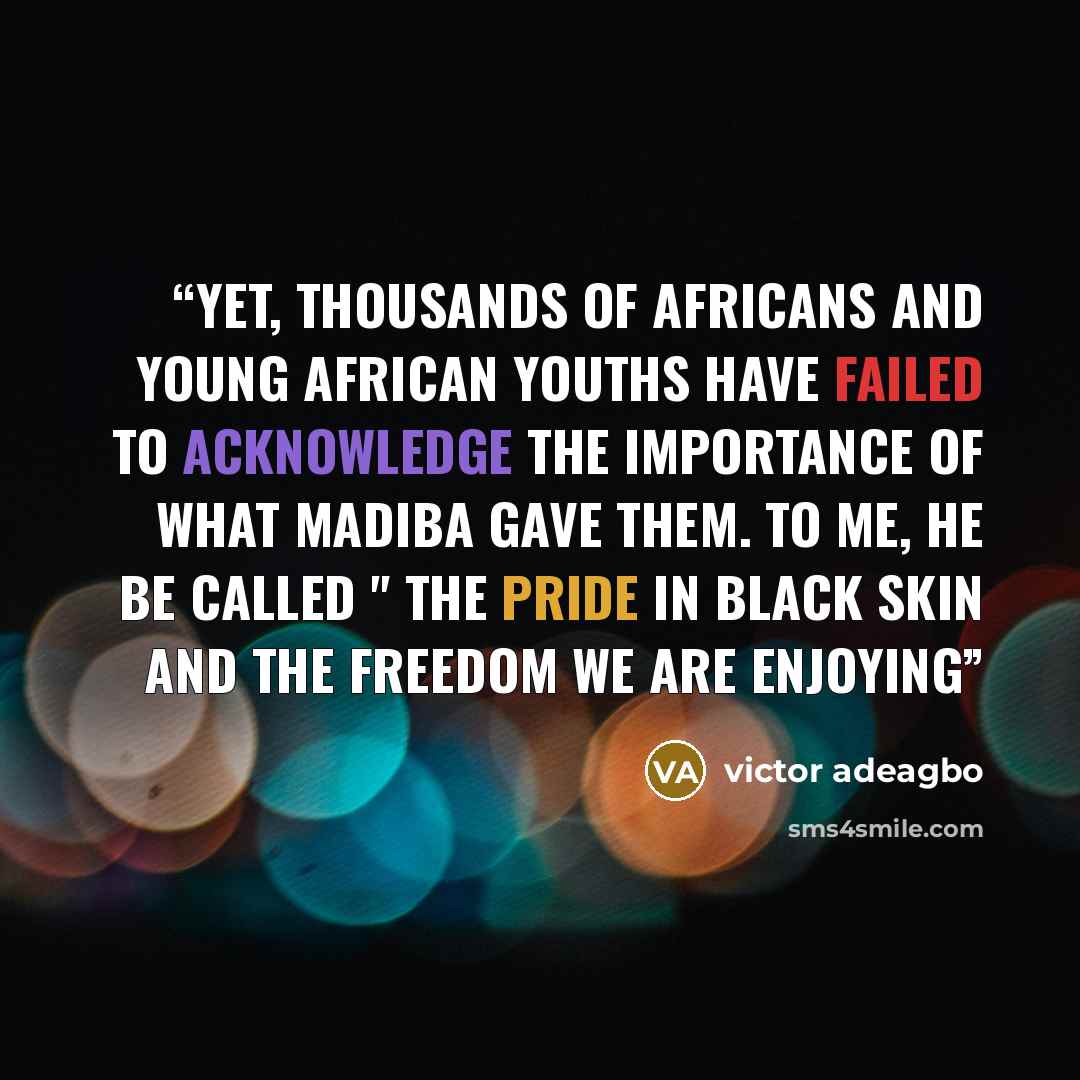 “Yet, thousands of africans and young african youths have failed to acknowledge the importance of what madiba gave them. To me, he be called " the pride in black skin and the freedom we are enjoying” quote by victor adeagbo