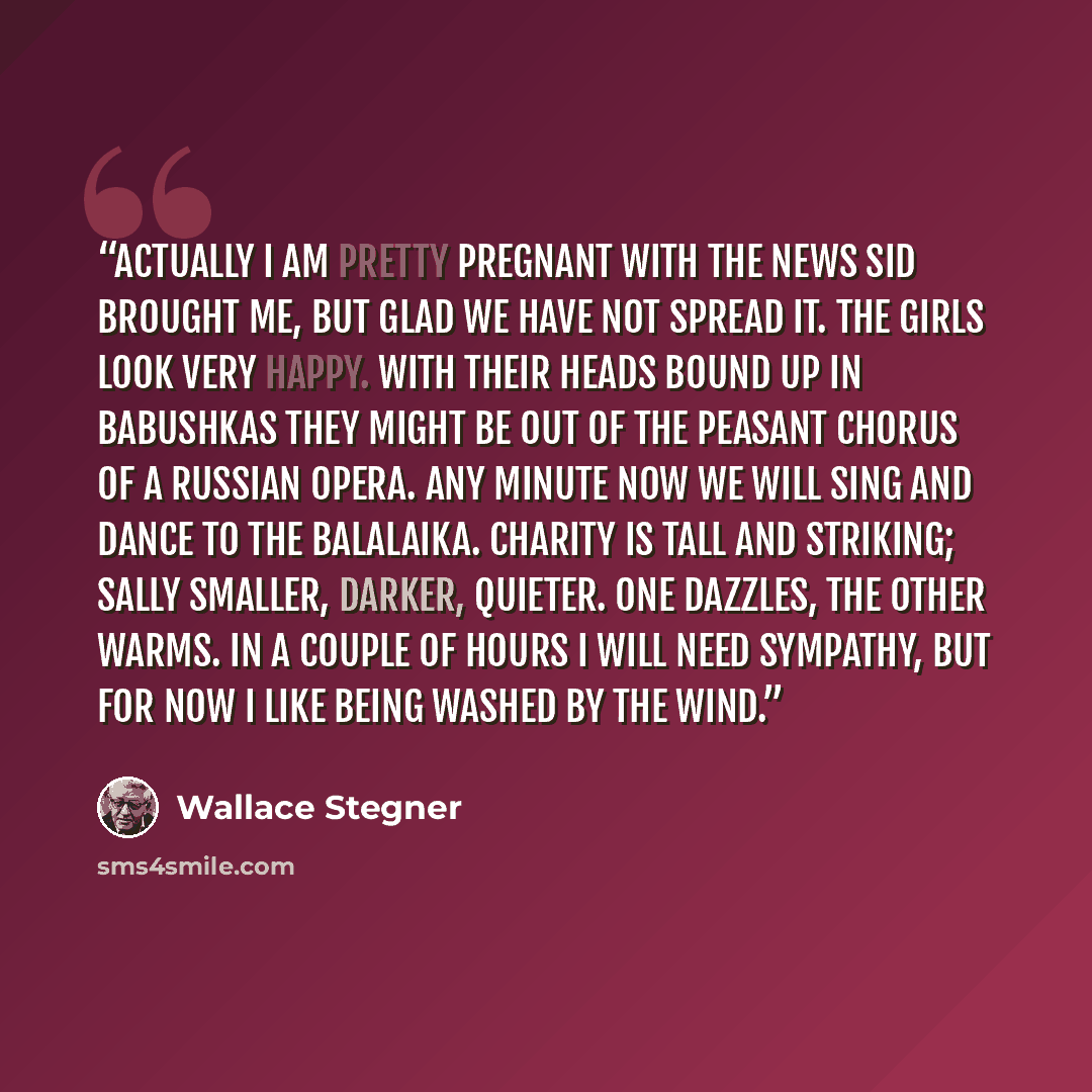 “Actually I am pretty pregnant with the news Sid brought me, but glad we have not spread it. The girls look very happy. With their heads bound up in babushkas they might be out of the peasant chorus of a Russian opera. Any minute now we will sing and dance to the balalaika. Charity is tall and…” quote by Wallace Stegner