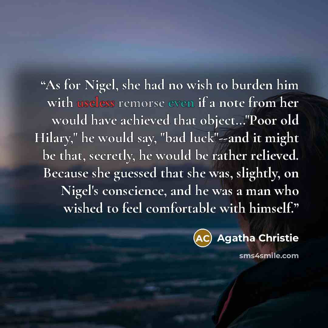 “As for Nigel, she had no wish to burden him with useless remorse even if a note from her would have achieved that object…"Poor old Hilary," he would say, "bad luck"--and it might be that, secretly, he would be rather relieved. Because she guessed that she was, slightly, on Nigel's conscience, and…” quote by Agatha Christie