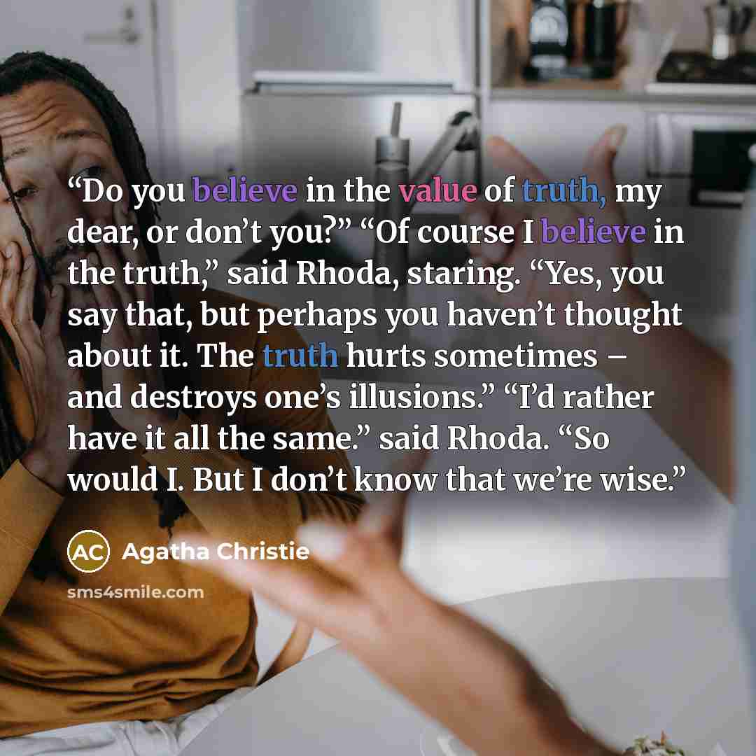 “Do you believe in the value of truth, my dear, or don’t you?” “Of course I believe in the truth,” said Rhoda, staring. “Yes, you say that, but perhaps you haven’t thought about it. The truth hurts sometimes – and destroys one’s illusions.” “I’d rather have it all the same.” said Rhoda. “So would…” quote by Agatha Christie