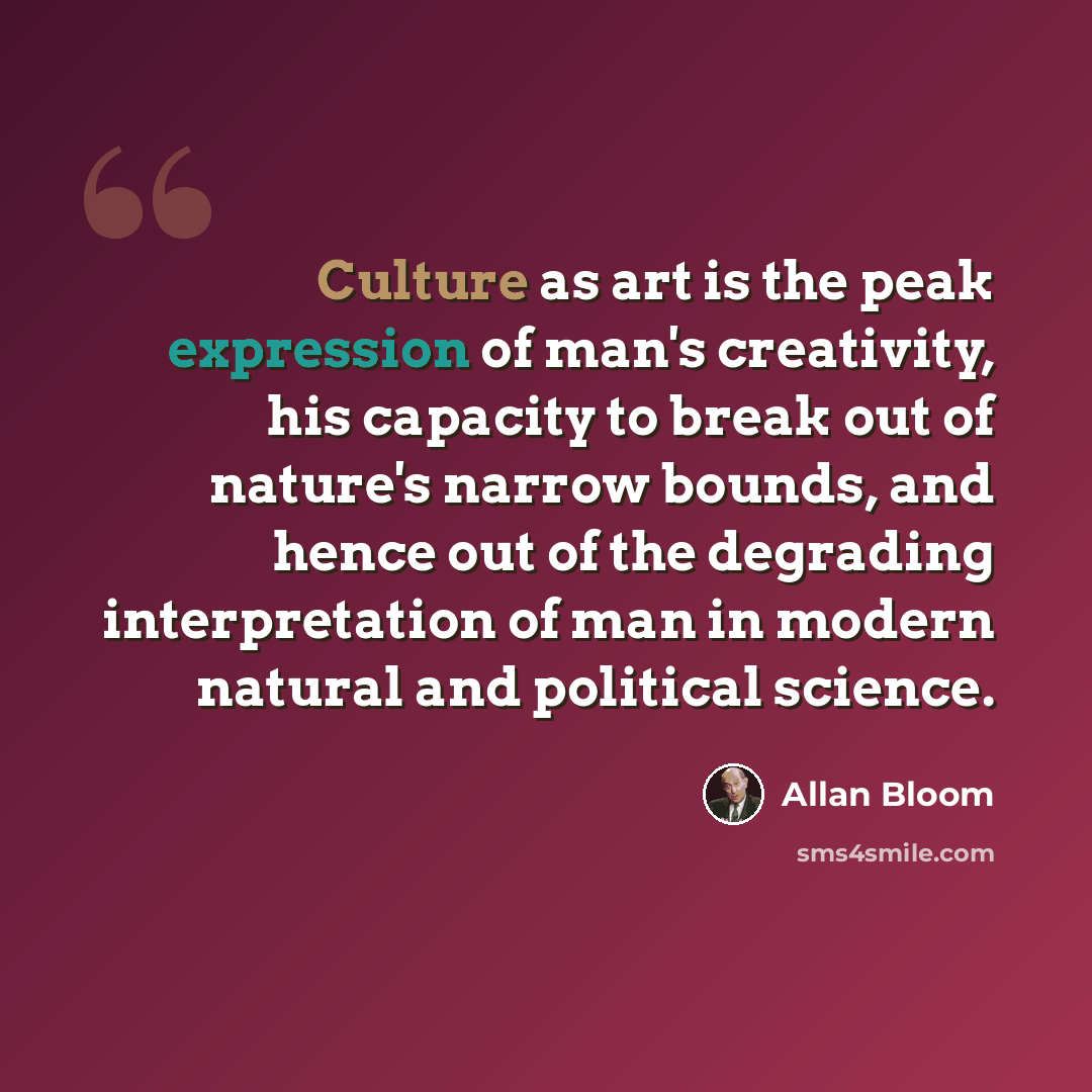 “Culture as art is the peak expression of man's creativity, his capacity to break out of nature's narrow bounds, and hence out of the degrading interpretation of man in modern natural and political science.” quote by Allan Bloom