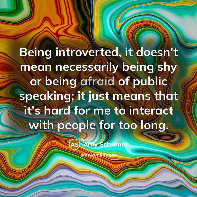 “Being introverted, it doesn't mean necessarily being shy or being afraid of public speaking; it just means that it's hard for me to interact with people for too long.” quote by Amy Schumer