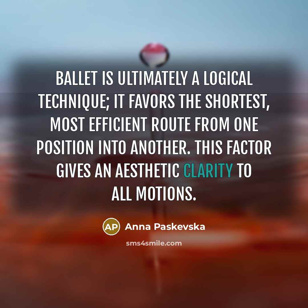 “Ballet is ultimately a logical technique; it favors the shortest, most efficient route from one position into another. This factor gives an aesthetic clarity to all motions.” quote by Anna Paskevska