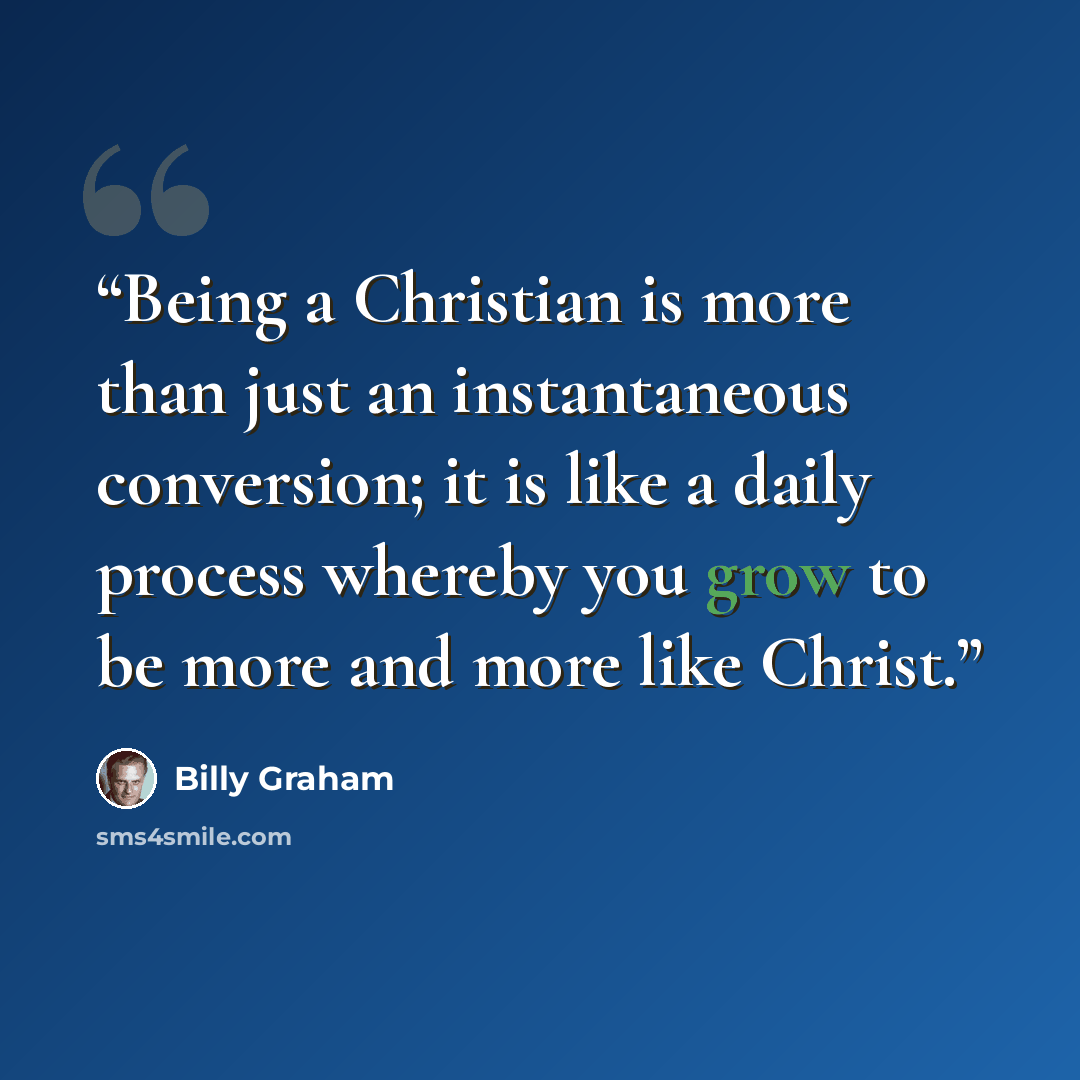 “Being a Christian is more than just an instantaneous conversion; it is like a daily process whereby you grow to be more and more like Christ.” quote by Billy Graham