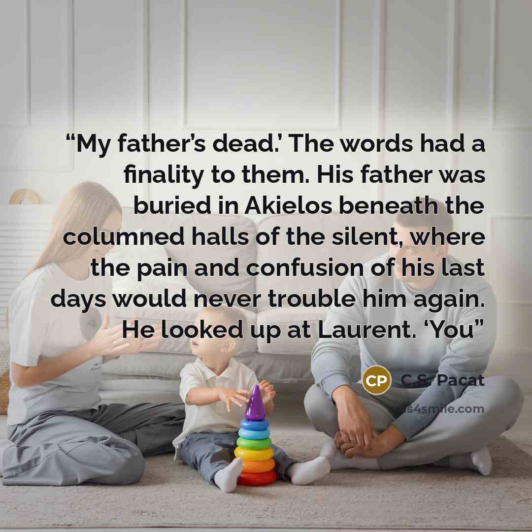 “My father’s dead.’ The words had a finality to them. His father was buried in Akielos beneath the columned halls of the silent, where the pain and confusion of his last days would never trouble him again. He looked up at Laurent. ‘You” quote by C.S. Pacat