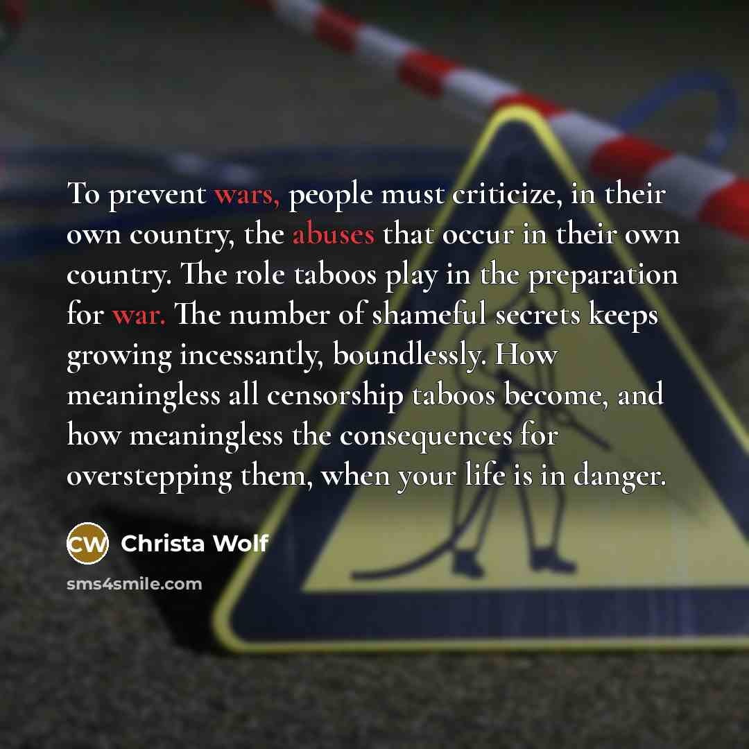 “To prevent wars, people must criticize, in their own country, the abuses that occur in their own country. The role taboos play in the preparation for war. The number of shameful secrets keeps growing incessantly, boundlessly. How meaningless all censorship taboos become, and how meaningless the…” quote by Christa Wolf