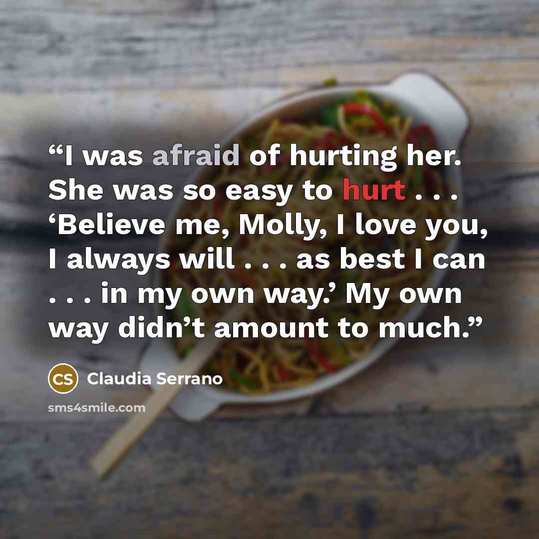 “I was afraid of hurting her. She was so easy to hurt . . . ‘Believe me, Molly, I love you, I always will . . . as best I can . . . in my own way.’ My own way didn’t amount to much.” quote by Claudia Serrano