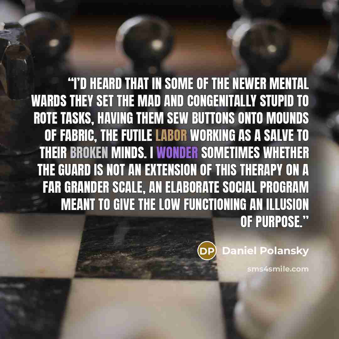 “I’d heard that in some of the newer mental wards they set the mad and congenitally stupid to rote tasks, having them sew buttons onto mounds of fabric, the futile labor working as a salve to their broken minds. I wonder sometimes whether the guard is not an extension of this therapy on a far…” quote by Daniel Polansky