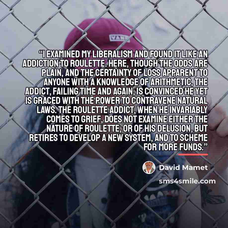 “I examined my Liberalism and found it like an addiction to roulette. Here, though the odds are plain, and the certainty of loss apparent to anyone with a knowledge of arithmetic, the addict, failing time and again, is convinced he yet is graced with the power to contravene natural laws. The…” quote by David Mamet