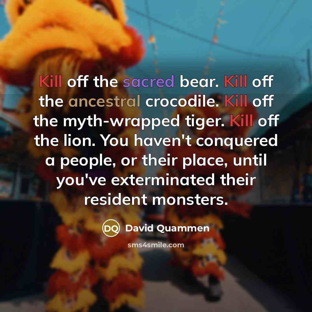 “Kill off the sacred bear. Kill off the ancestral crocodile. Kill off the myth-wrapped tiger. Kill off the lion. You haven't conquered a people, or their place, until you've exterminated their resident monsters.” quote by David Quammen