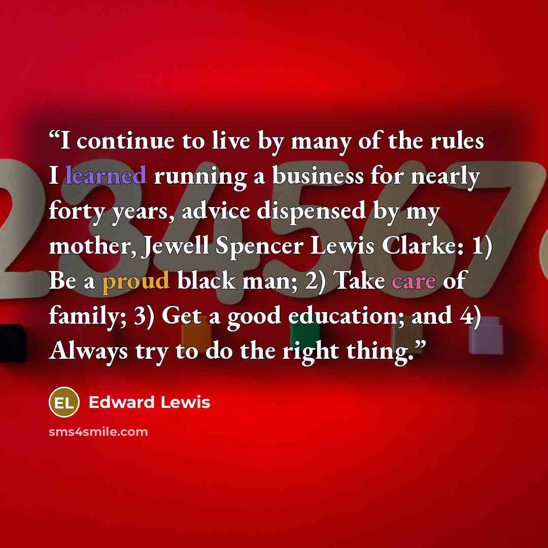 “I continue to live by many of the rules I learned running a business for nearly forty years, advice dispensed by my mother, Jewell Spencer Lewis Clarke: 1) Be a proud black man; 2) Take care of family; 3) Get a good education; and 4) Always try to do the right thing.” quote by Edward Lewis