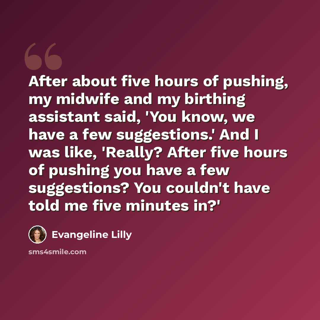 “After about five hours of pushing, my midwife and my birthing assistant said, 'You know, we have a few suggestions.' And I was like, 'Really? After five hours of pushing you have a few suggestions? You couldn't have told me five minutes in?'” quote by Evangeline Lilly