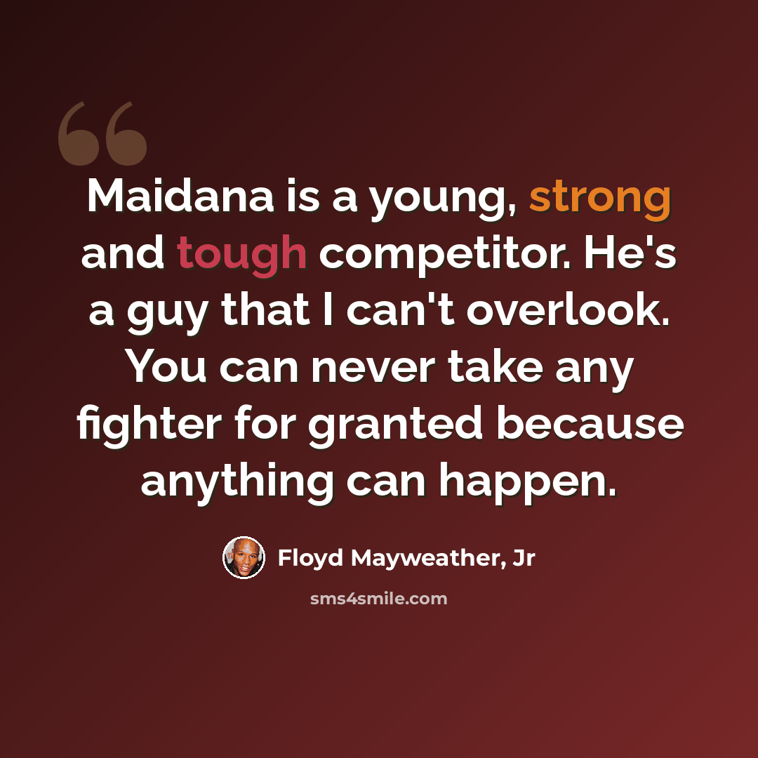 “Maidana is a young, strong and tough competitor. He's a guy that I can't overlook. You can never take any fighter for granted because anything can happen.” quote by Floyd Mayweather, Jr