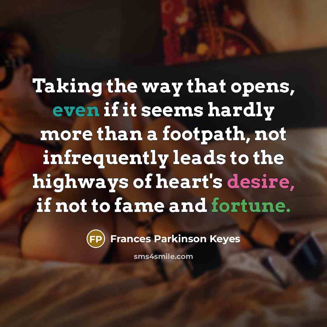 “Taking the way that opens, even if it seems hardly more than a footpath, not infrequently leads to the highways of heart's desire, if not to fame and fortune.” quote by Frances Parkinson Keyes
