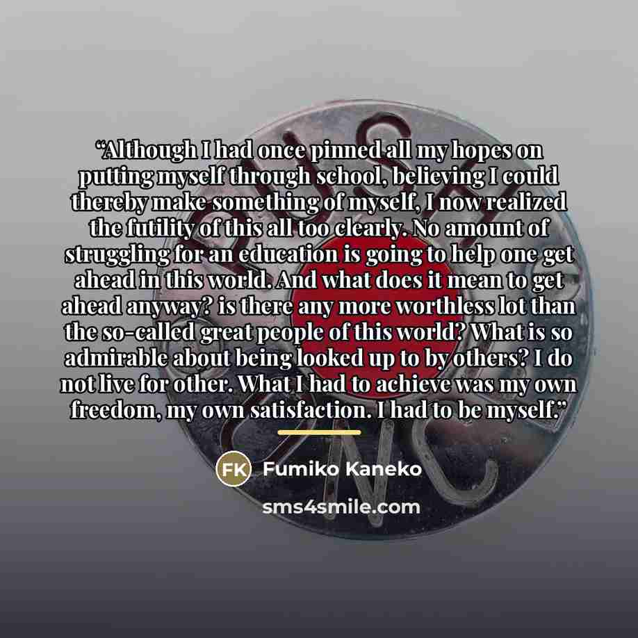 “Although I had once pinned all my hopes on putting myself through school, believing I could thereby make something of myself, I now realized the futility of this all too clearly. No amount of struggling for an education is going to help one get ahead in this world. And what does it mean to get…” quote by Fumiko Kaneko