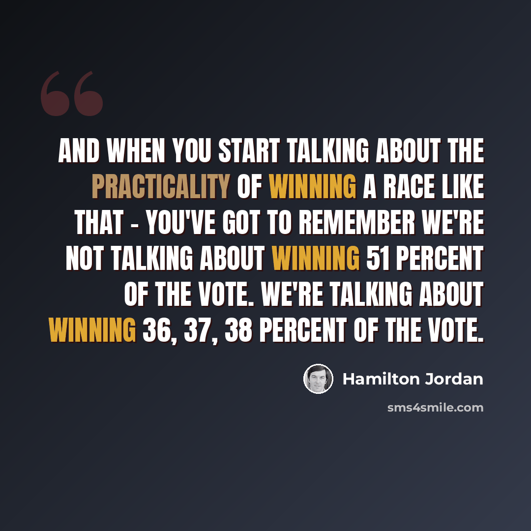 “And when you start talking about the practicality of winning a race like that - you've got to remember we're not talking about winning 51 percent of the vote. We're talking about winning 36, 37, 38 percent of the vote.” quote by Hamilton Jordan