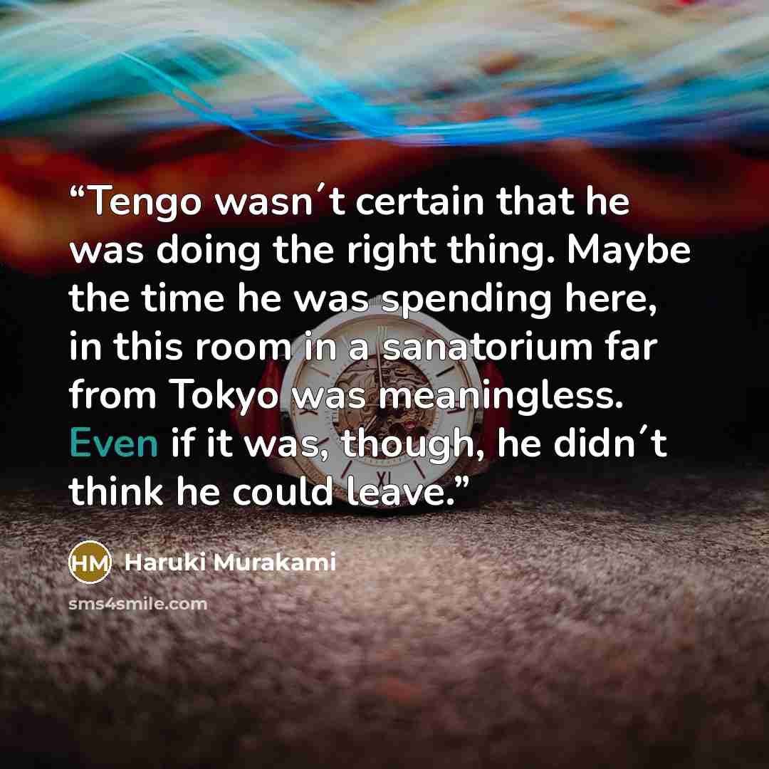 “Tengo wasn´t certain that he was doing the right thing. Maybe the time he was spending here, in this room in a sanatorium far from Tokyo was meaningless. Even if it was, though, he didn´t think he could leave.” quote by Haruki Murakami
