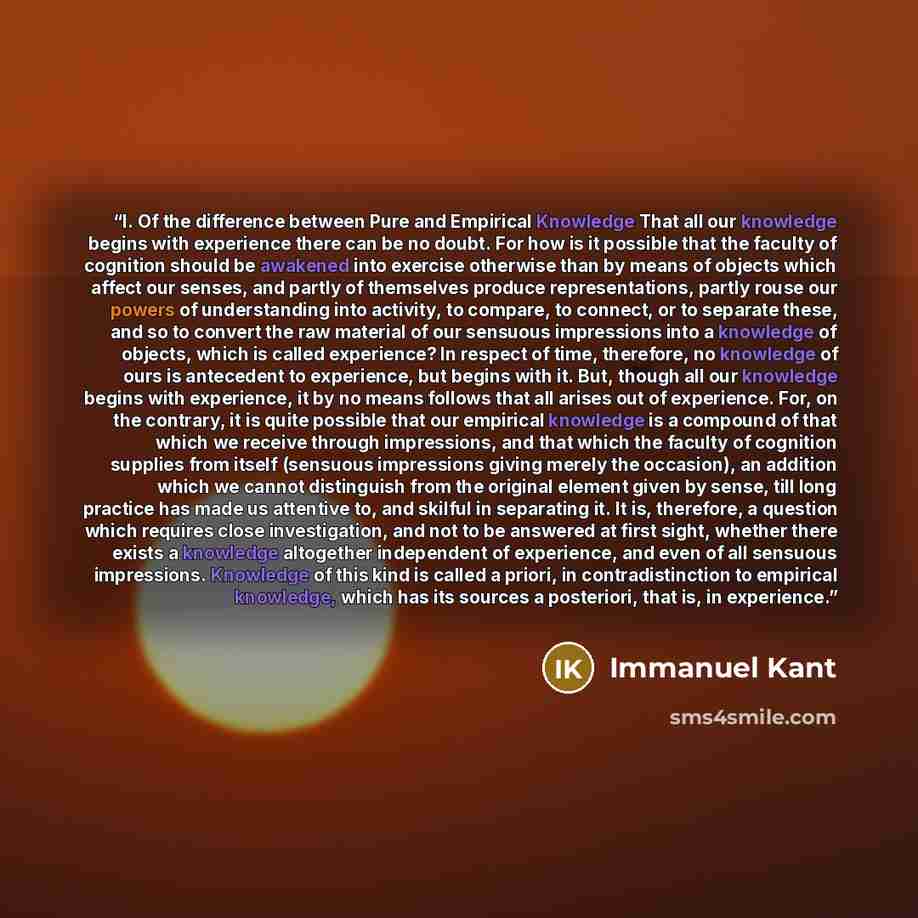 “I. Of the difference between Pure and Empirical Knowledge That all our knowledge begins with experience there can be no doubt. For how is it possible that the faculty of cognition should be awakened into exercise otherwise than by means of objects which affect our senses, and partly of themselves…” quote by Immanuel Kant