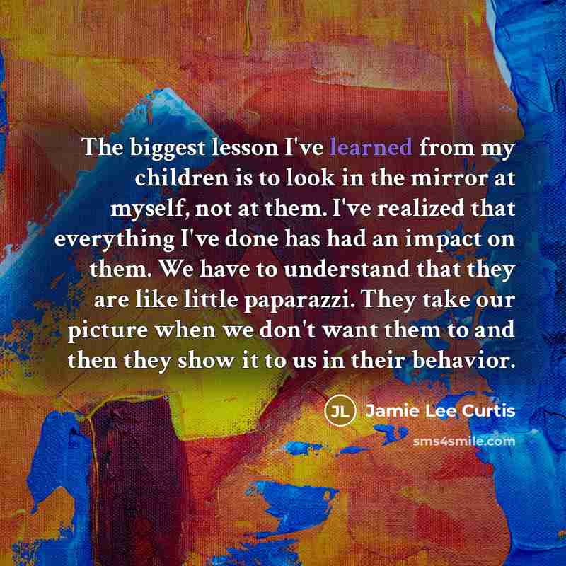 “The biggest lesson I've learned from my children is to look in the mirror at myself, not at them. I've realized that everything I've done has had an impact on them. We have to understand that they are like little paparazzi. They take our picture when we don't want them to and then they show it to…” quote by Jamie Lee Curtis