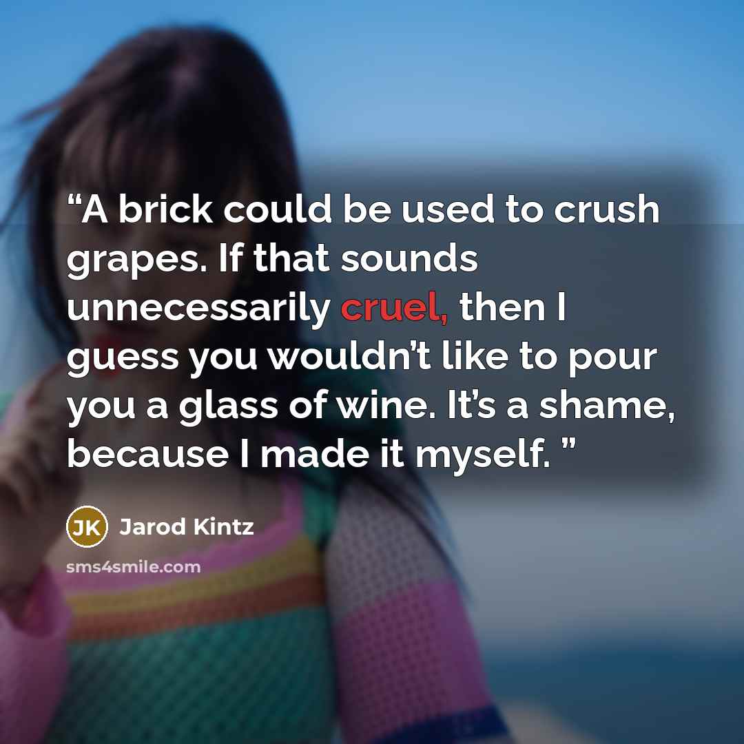 “A brick could be used to crush grapes. If that sounds unnecessarily cruel, then I guess you wouldn’t like to pour you a glass of wine. It’s a shame, because I made it myself.” quote by Jarod Kintz