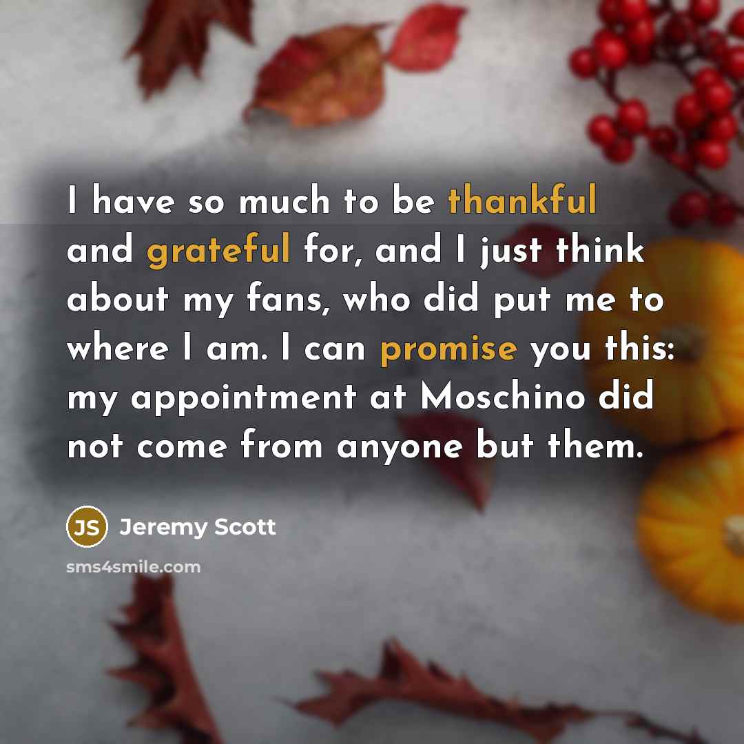 “I have so much to be thankful and grateful for, and I just think about my fans, who did put me to where I am. I can promise you this: my appointment at Moschino did not come from anyone but them.” quote by Jeremy Scott