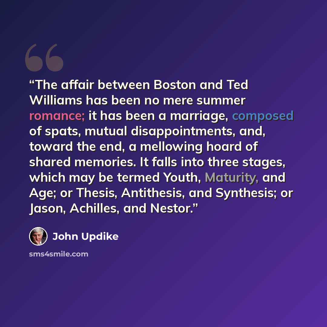 “The affair between Boston and Ted Williams has been no mere summer romance; it has been a marriage, composed of spats, mutual disappointments, and, toward the end, a mellowing hoard of shared memories. It falls into three stages, which may be termed Youth, Maturity, and Age; or Thesis, Antithesis…” quote by John Updike