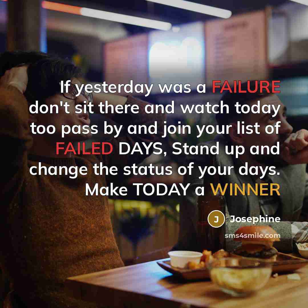 “If yesterday was a FAILURE don't sit there and watch today too pass by and join your list of FAILED DAYS, Stand up and change the status of your days. Make TODAY a WINNER” quote by Josephine