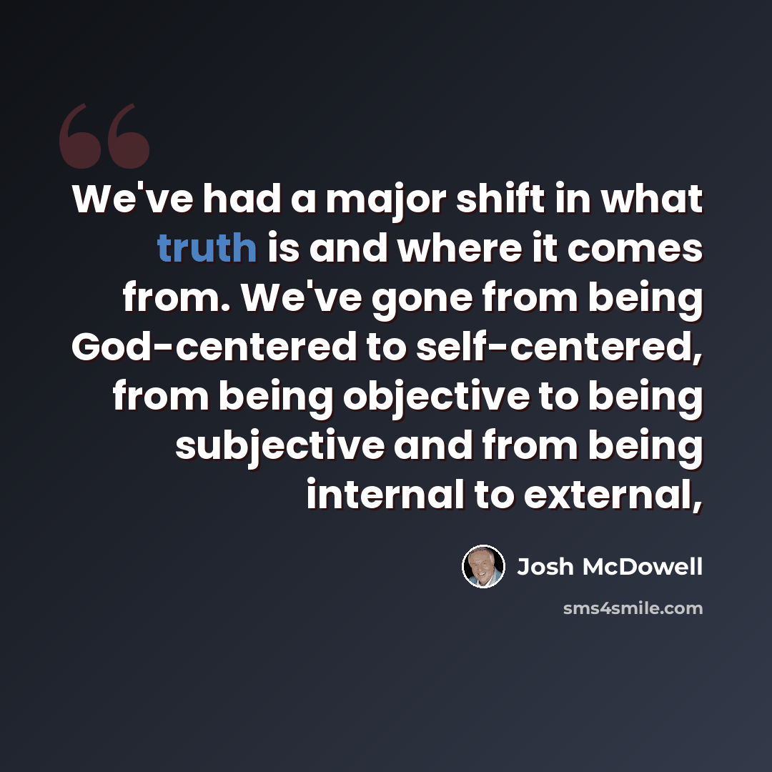 “We've had a major shift in what truth is and where it comes from. We've gone from being God-centered to self-centered, from being objective to being subjective and from being internal to external,” quote by Josh McDowell