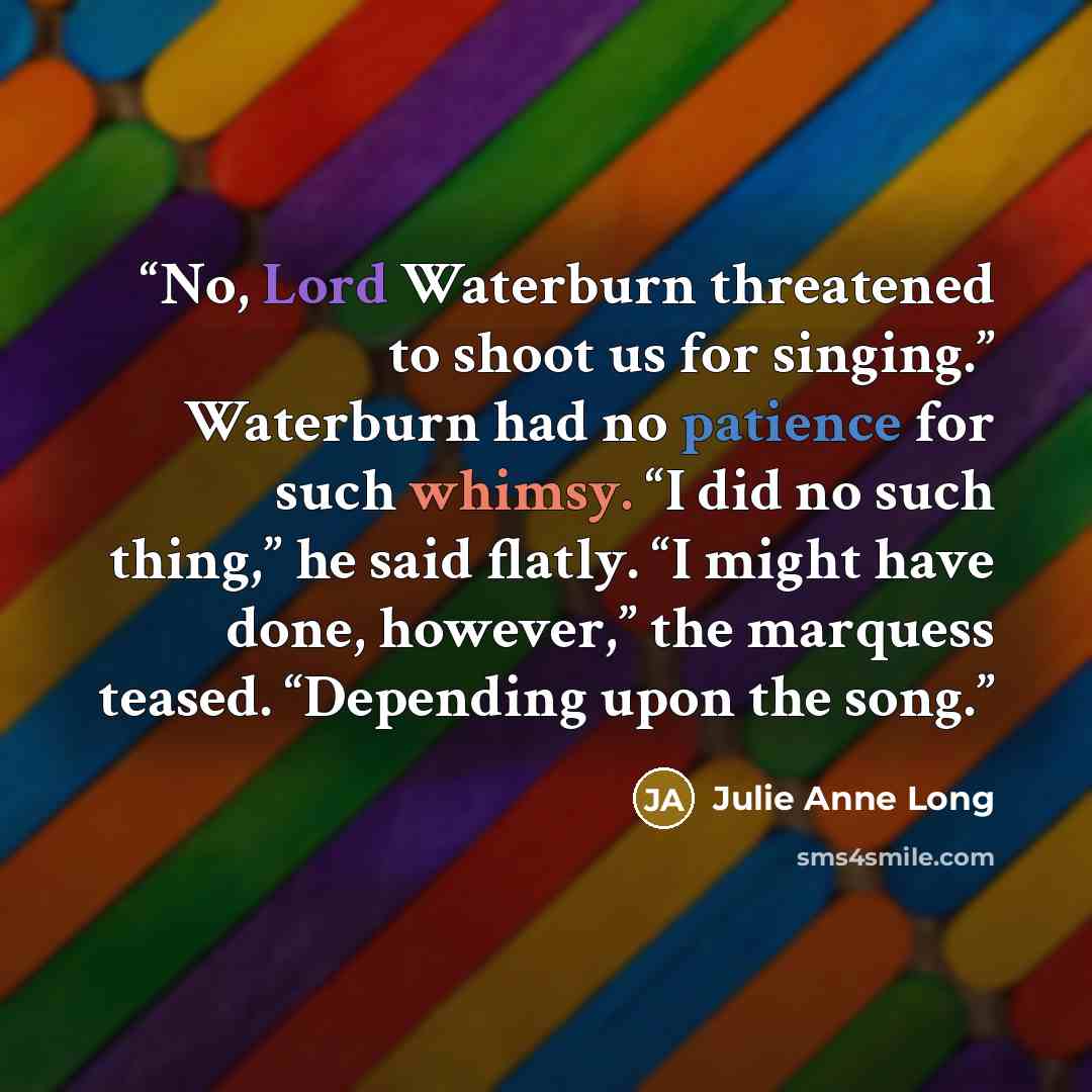 “No, Lord Waterburn threatened to shoot us for singing.” Waterburn had no patience for such whimsy. “I did no such thing,” he said flatly. “I might have done, however,” the marquess teased. “Depending upon the song.” quote by Julie Anne Long