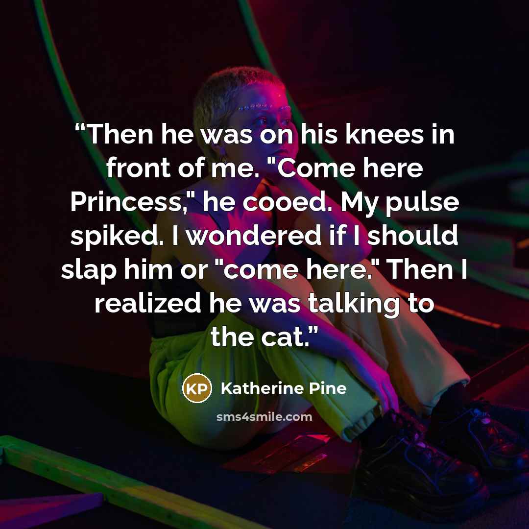 “Then he was on his knees in front of me. "Come here Princess," he cooed. My pulse spiked. I wondered if I should slap him or "come here." Then I realized he was talking to the cat.” quote by Katherine Pine