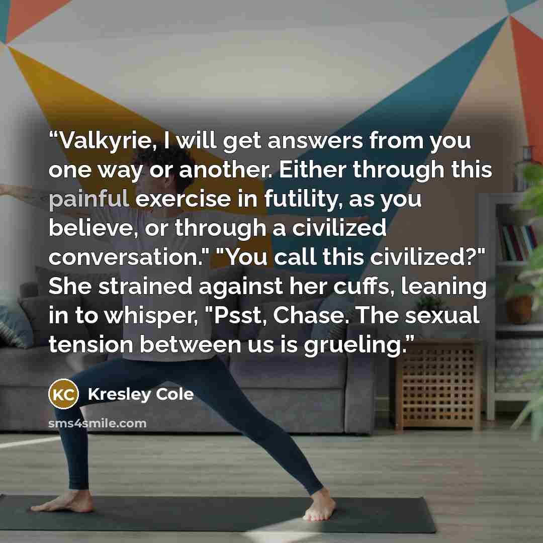 “Valkyrie, I will get answers from you one way or another. Either through this painful exercise in futility, as you believe, or through a civilized conversation." "You call this civilized?" She strained against her cuffs, leaning in to whisper, "Psst, Chase. The sexual tension between us is grueling.” quote by Kresley Cole