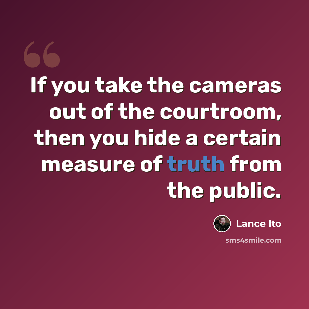 “If you take the cameras out of the courtroom, then you hide a certain measure of truth from the public.” quote by Lance Ito