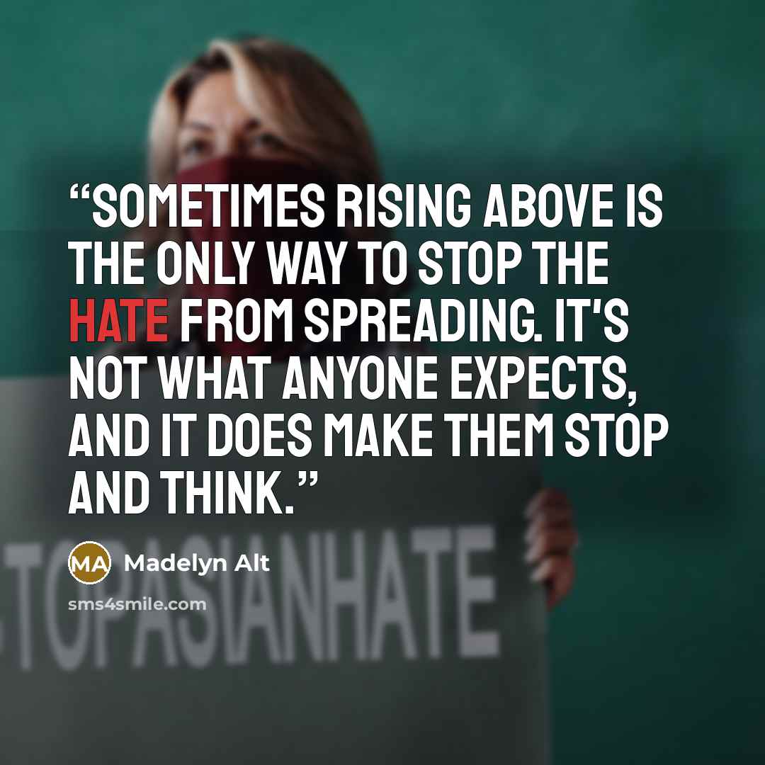 “Sometimes rising above is the only way to stop the hate from spreading. It's not what anyone expects, and it does make them stop and think.” quote by Madelyn Alt