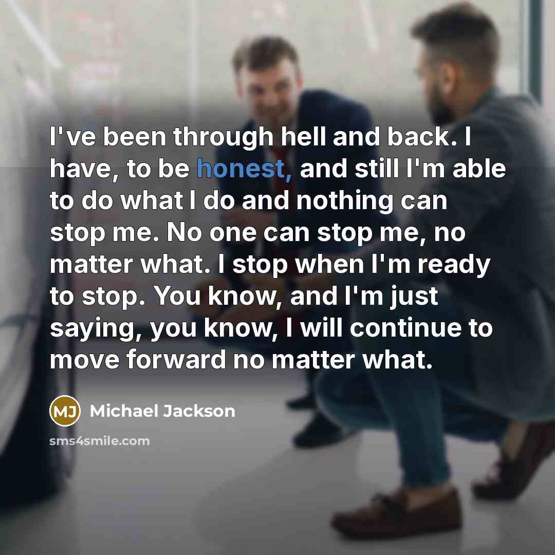 “I've been through hell and back. I have, to be honest, and still I'm able to do what I do and nothing can stop me. No one can stop me, no matter what. I stop when I'm ready to stop. You know, and I'm just saying, you know, I will continue to move forward no matter what.” quote by Michael Jackson