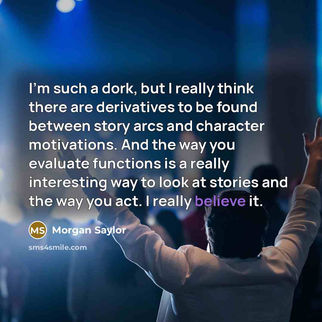 “I'm such a dork, but I really think there are derivatives to be found between story arcs and character motivations. And the way you evaluate functions is a really interesting way to look at stories and the way you act. I really believe it.” quote by Morgan Saylor