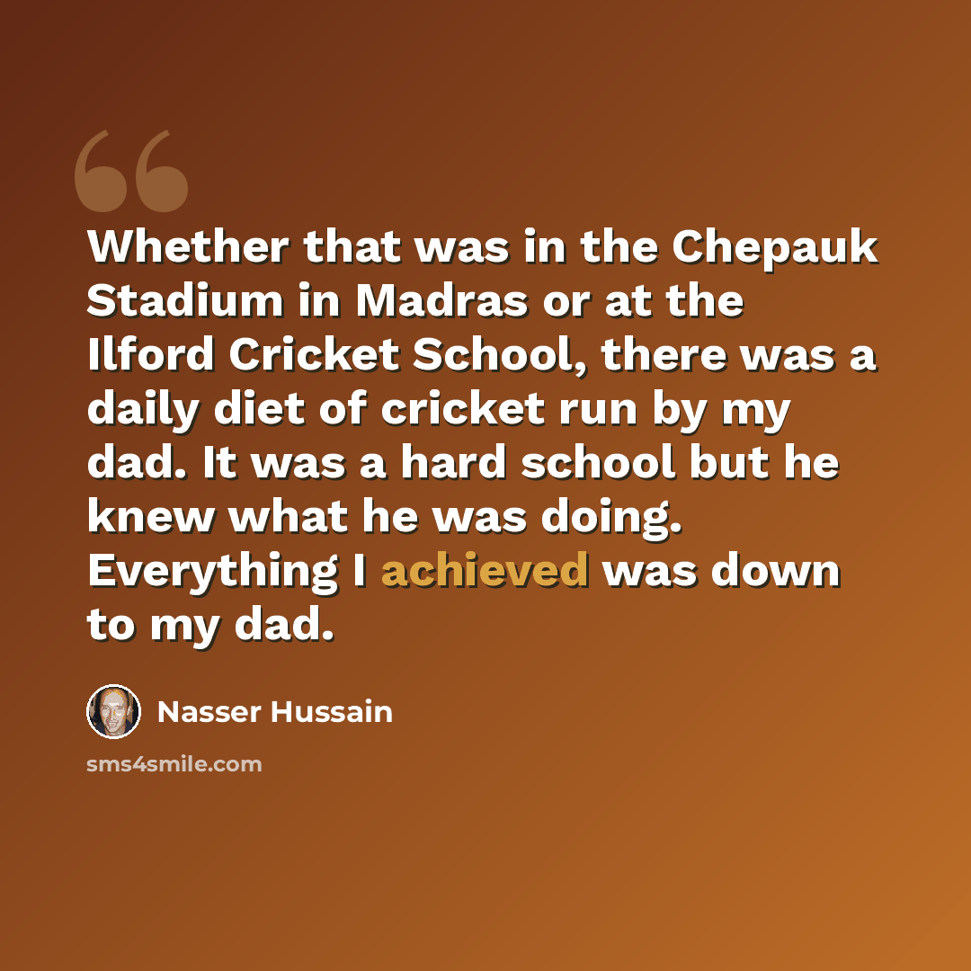 “Whether that was in the Chepauk Stadium in Madras or at the Ilford Cricket School, there was a daily diet of cricket run by my dad. It was a hard school but he knew what he was doing. Everything I achieved was down to my dad.” quote by Nasser Hussain