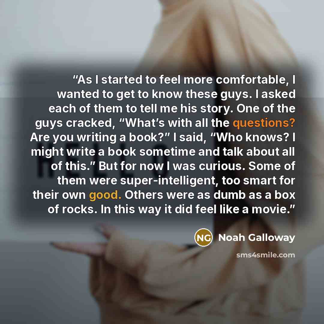 “As I started to feel more comfortable, I wanted to get to know these guys. I asked each of them to tell me his story. One of the guys cracked, “What’s with all the questions? Are you writing a book?” I said, “Who knows? I might write a book sometime and talk about all of this.” But for now I was…” quote by Noah Galloway