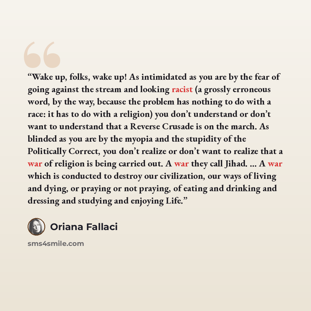 “Wake up, folks, wake up! As intimidated as you are by the fear of going against the stream and looking racist (a grossly erroneous word, by the way, because the problem has nothing to do with a race: it has to do with a religion) you don’t understand or don’t want to understand that a Reverse…” quote by Oriana Fallaci