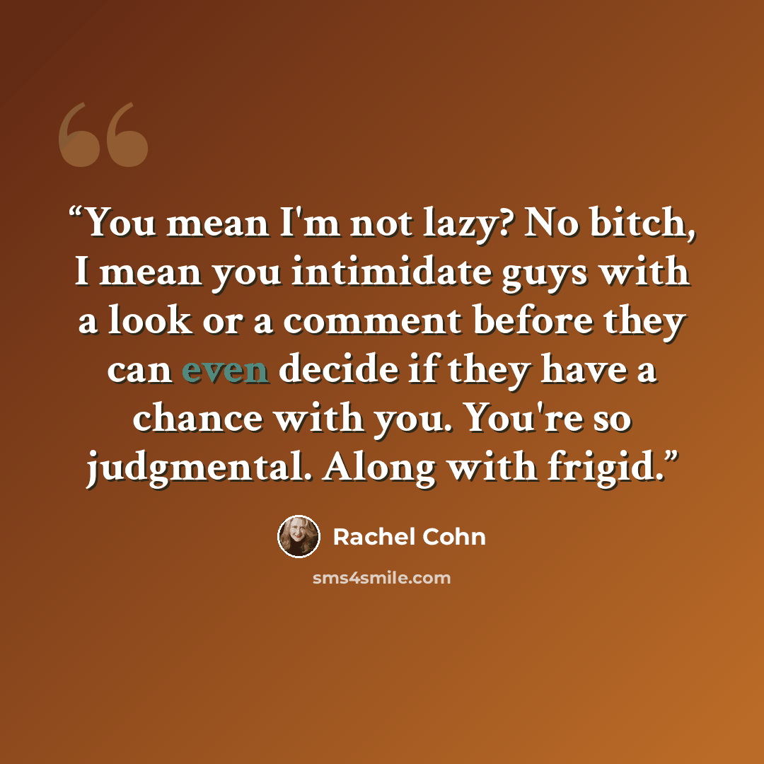 “You mean I'm not lazy? No bitch, I mean you intimidate guys with a look or a comment before they can even decide if they have a chance with you. You're so judgmental. Along with frigid.” quote by Rachel Cohn