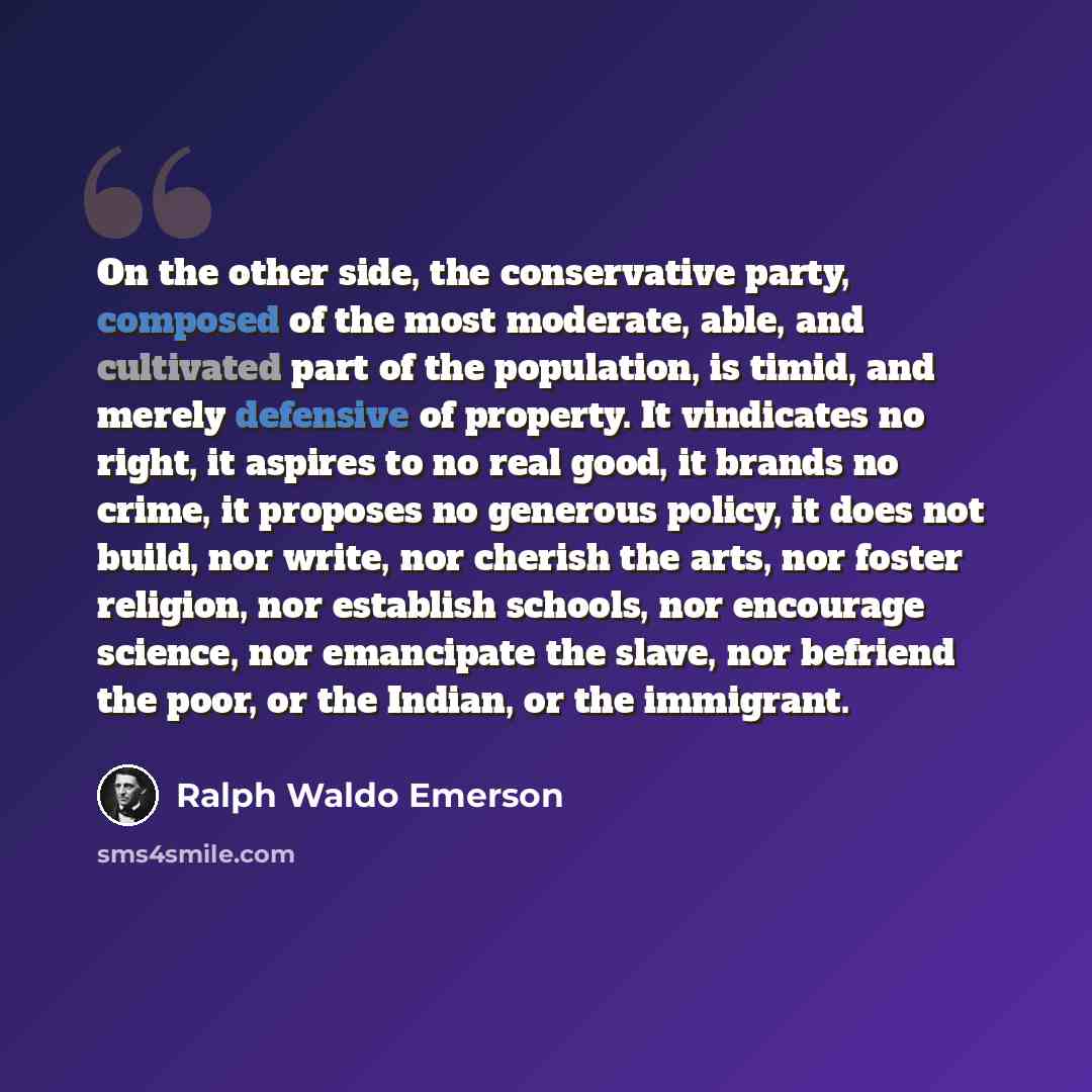 “On the other side, the conservative party, composed of the most moderate, able, and cultivated part of the population, is timid, and merely defensive of property. It vindicates no right, it aspires to no real good, it brands no crime, it proposes no generous policy, it does not build, nor write…” quote by Ralph Waldo Emerson