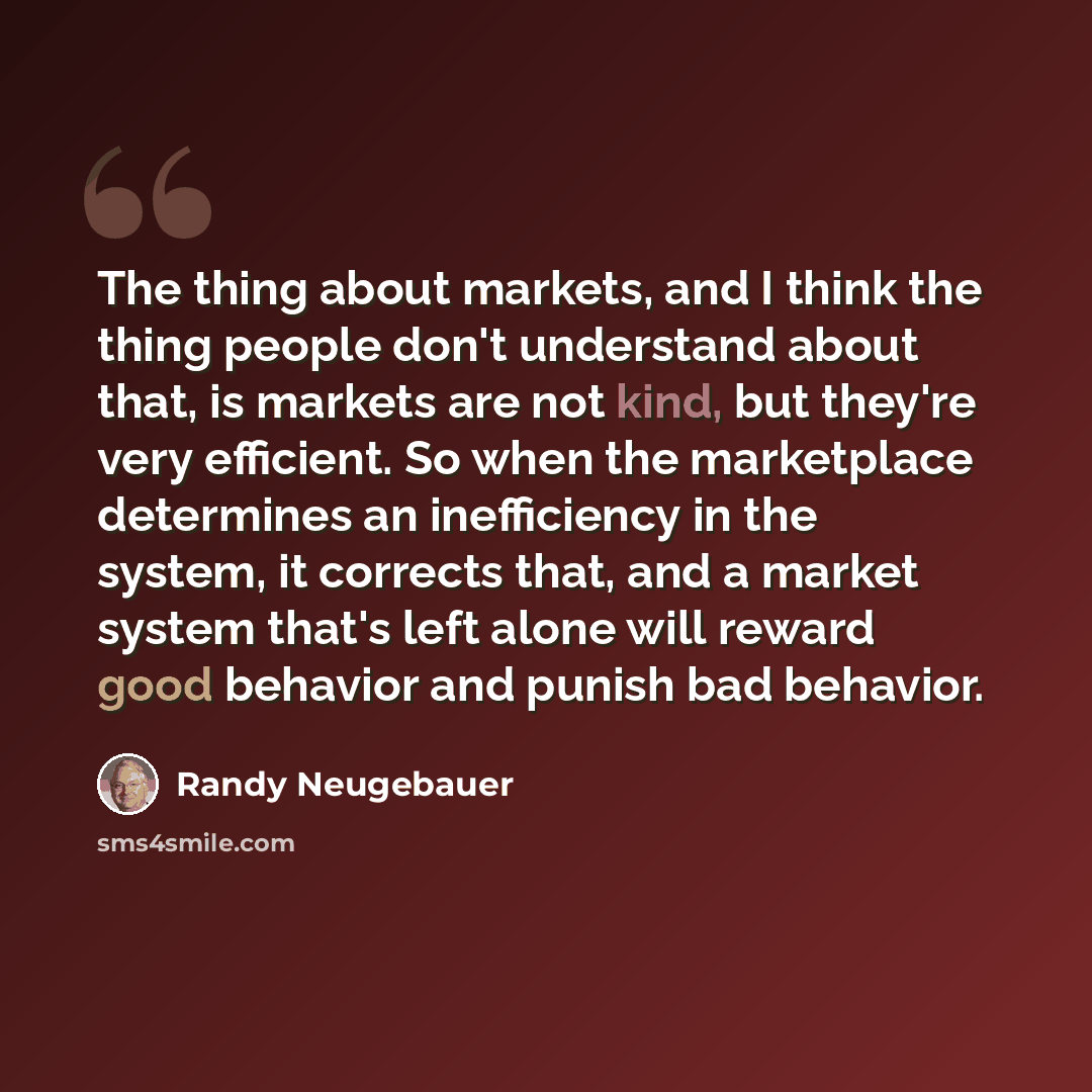 “The thing about markets, and I think the thing people don't understand about that, is markets are not kind, but they're very efficient. So when the marketplace determines an inefficiency in the system, it corrects that, and a market system that's left alone will reward good behavior and punish bad…” quote by Randy Neugebauer