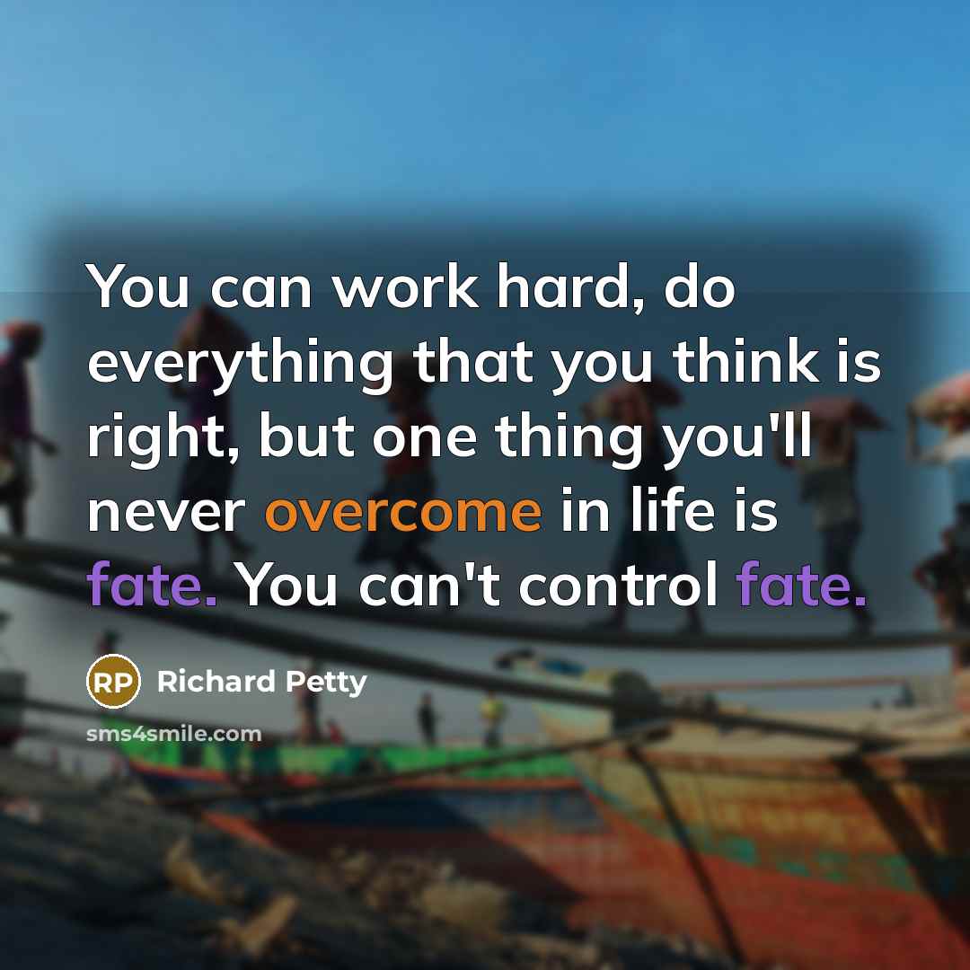 “You can work hard, do everything that you think is right, but one thing you'll never overcome in life is fate. You can't control fate.” quote by Richard Petty