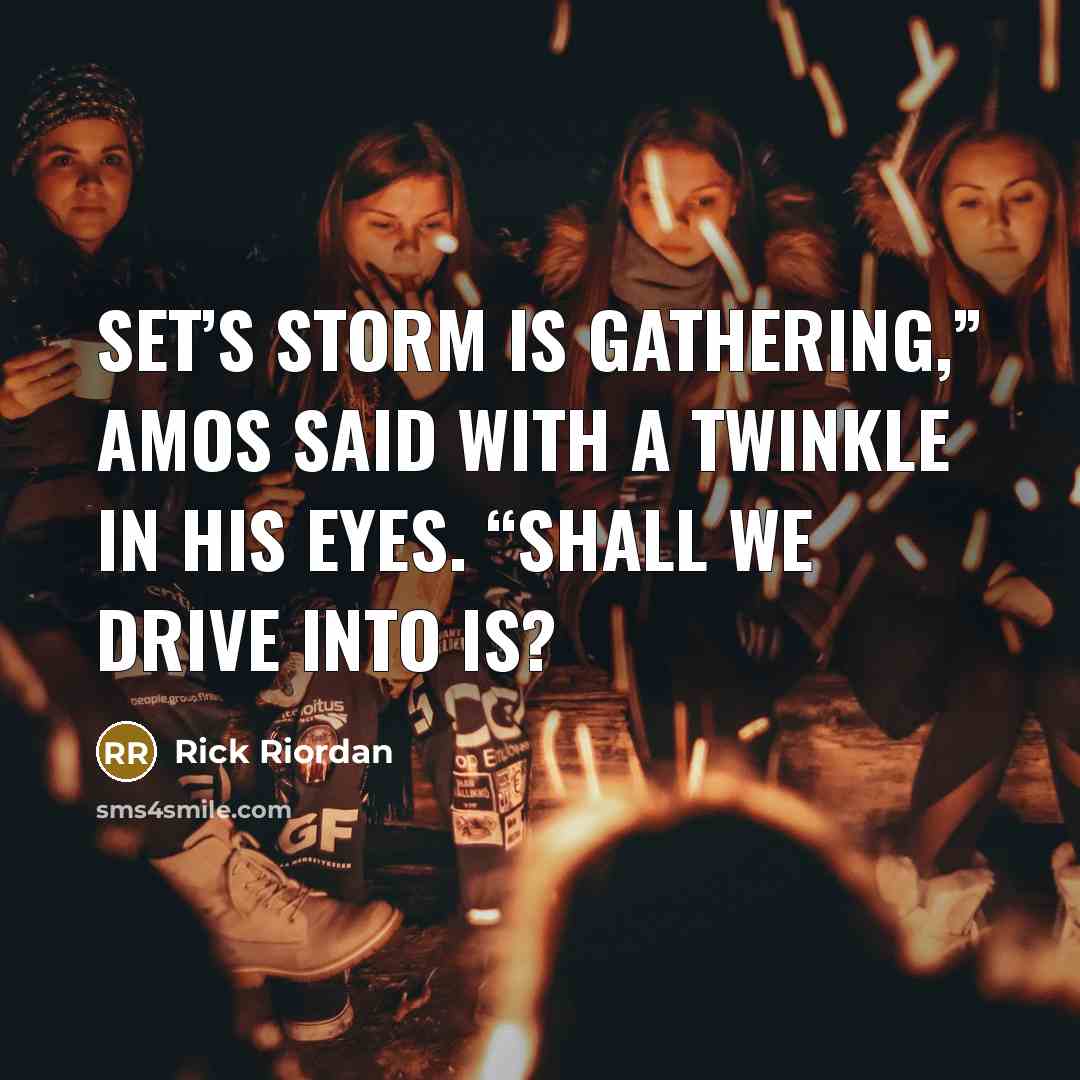 “Set’s storm is gathering,” Amos said with a twinkle in his eyes. “Shall we drive into is?” quote by Rick Riordan