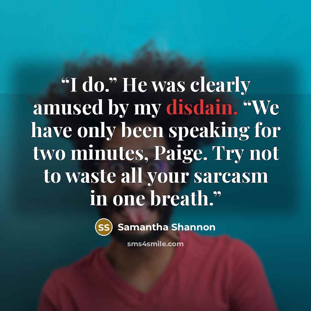 “I do.” He was clearly amused by my disdain. “We have only been speaking for two minutes, Paige. Try not to waste all your sarcasm in one breath.” quote by Samantha Shannon
