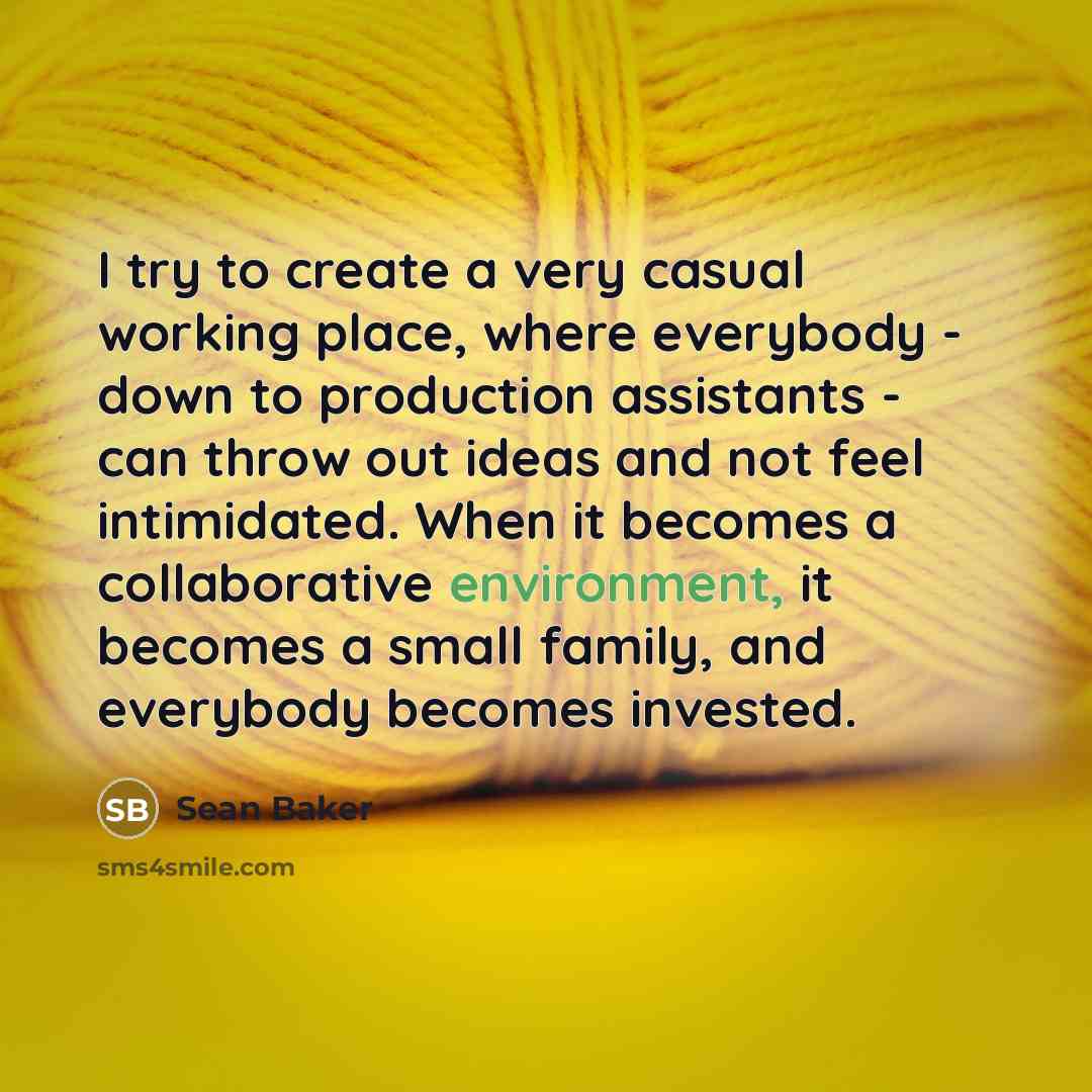 “I try to create a very casual working place, where everybody - down to production assistants - can throw out ideas and not feel intimidated. When it becomes a collaborative environment, it becomes a small family, and everybody becomes invested.” quote by Sean Baker