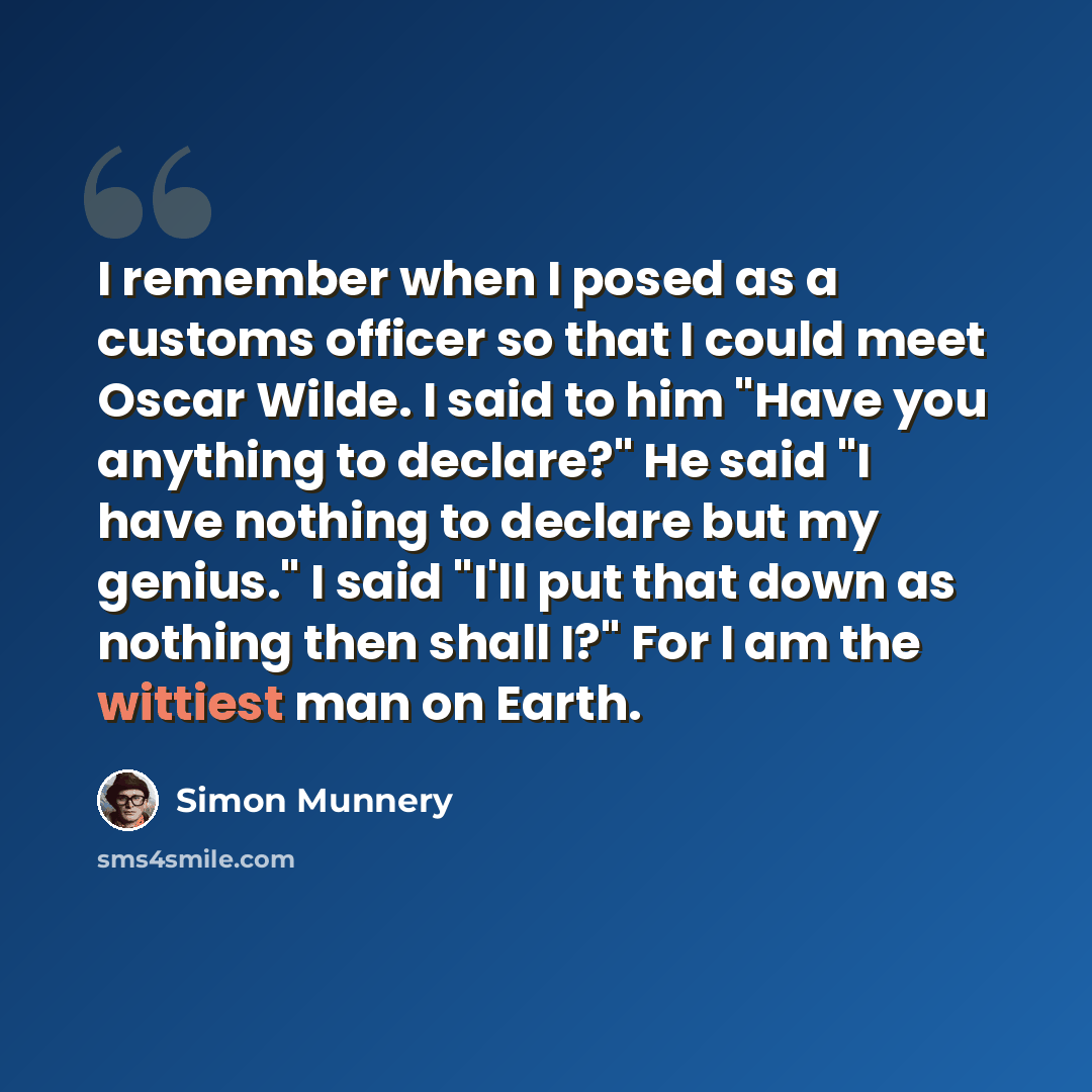 “I remember when I posed as a customs officer so that I could meet Oscar Wilde. I said to him "Have you anything to declare?" He said "I have nothing to declare but my genius." I said "I'll put that down as nothing then shall I?" For I am the wittiest man on Earth.” quote by Simon Munnery