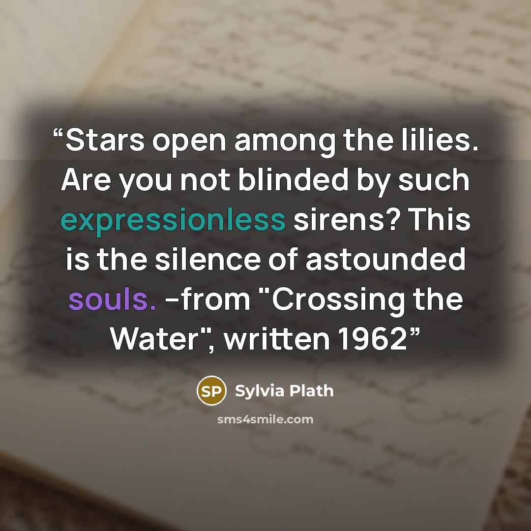 “Stars open among the lilies. Are you not blinded by such expressionless sirens? This is the silence of astounded souls. --from "Crossing the Water", written 1962” quote by Sylvia Plath